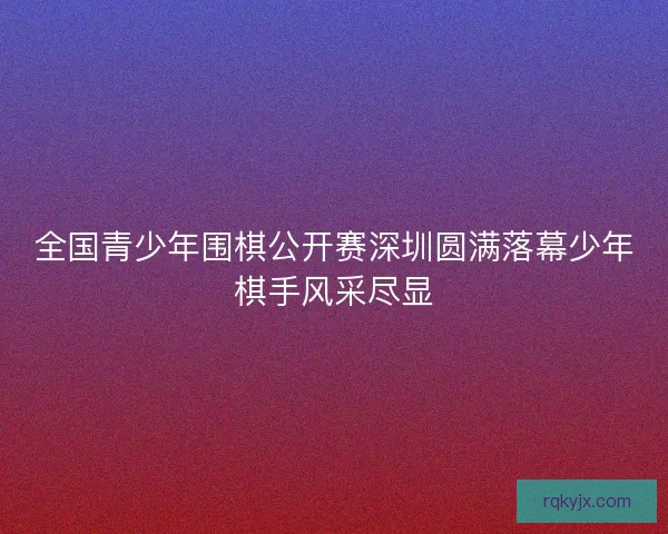 全国青少年围棋公开赛深圳圆满落幕少年棋手风采尽显