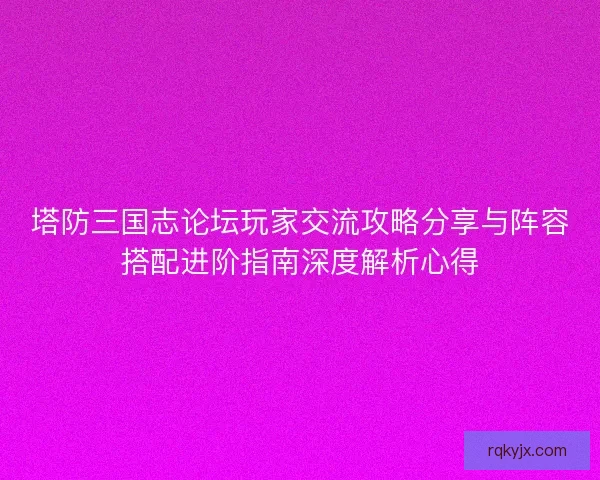 塔防三国志论坛玩家交流攻略分享与阵容搭配进阶指南深度解析心得