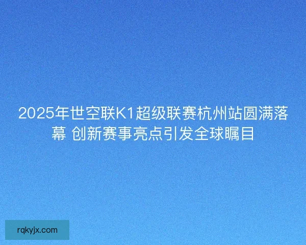 2025年世空联K1超级联赛杭州站圆满落幕 创新赛事亮点引发全球瞩目