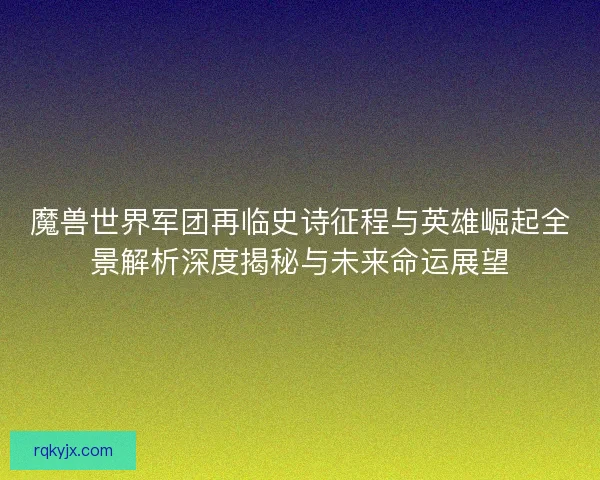 魔兽世界军团再临史诗征程与英雄崛起全景解析深度揭秘与未来命运展望