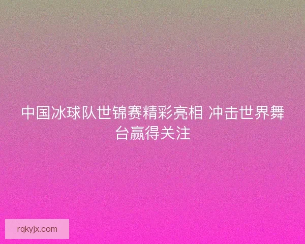 中国冰球队世锦赛精彩亮相 冲击世界舞台赢得关注