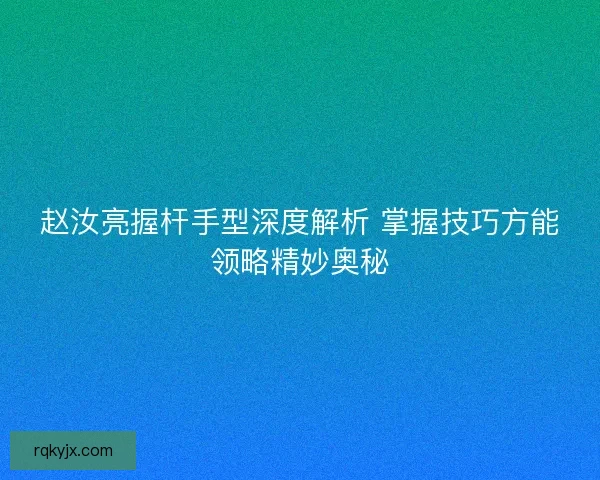 赵汝亮握杆手型深度解析 掌握技巧方能领略精妙奥秘