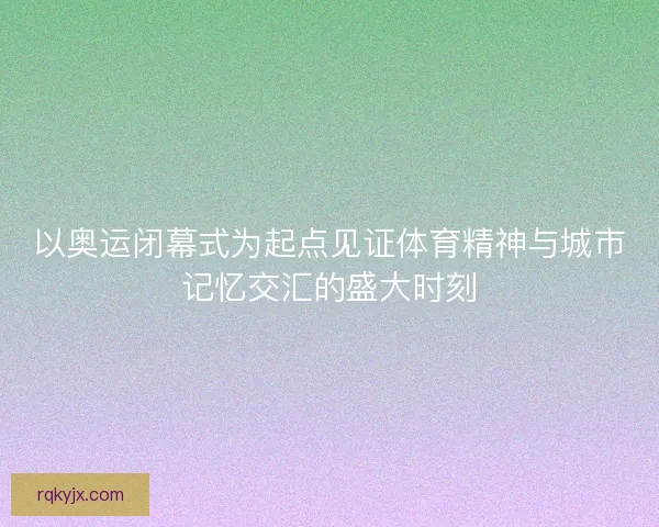 以奥运闭幕式为起点见证体育精神与城市记忆交汇的盛大时刻