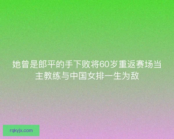她曾是郎平的手下败将60岁重返赛场当主教练与中国女排一生为敌