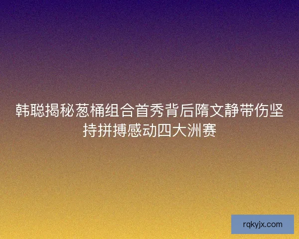 韩聪揭秘葱桶组合首秀背后隋文静带伤坚持拼搏感动四大洲赛