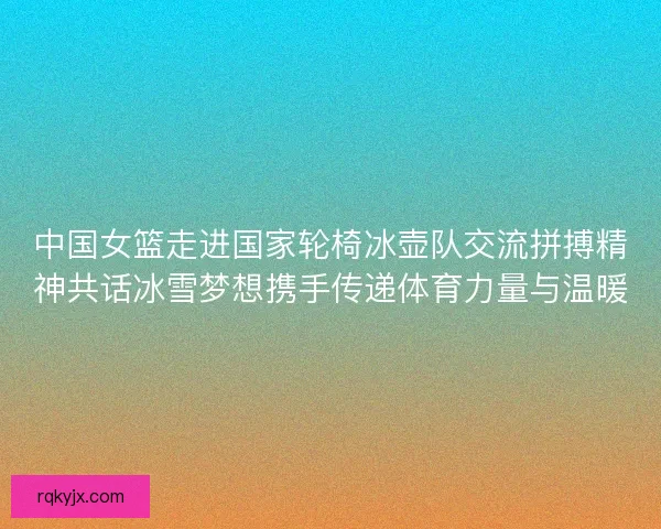 中国女篮走进国家轮椅冰壶队交流拼搏精神共话冰雪梦想携手传递体育力量与温暖